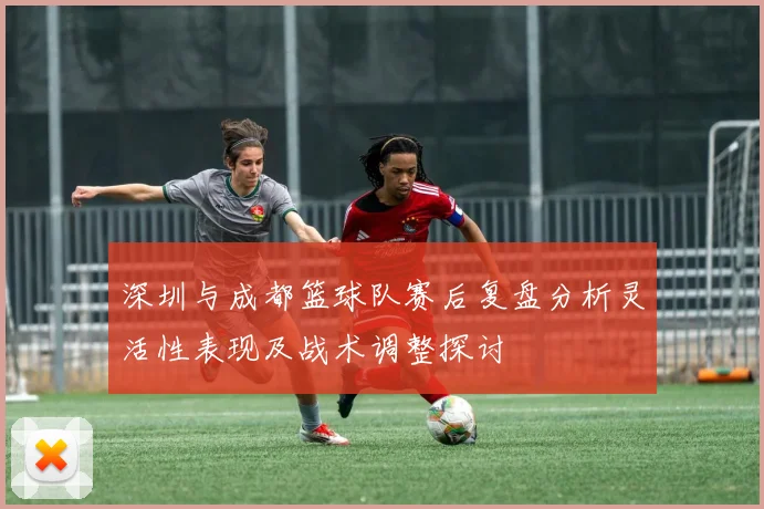 深圳与成都篮球队赛后复盘分析灵活性表现及战术调整探讨
