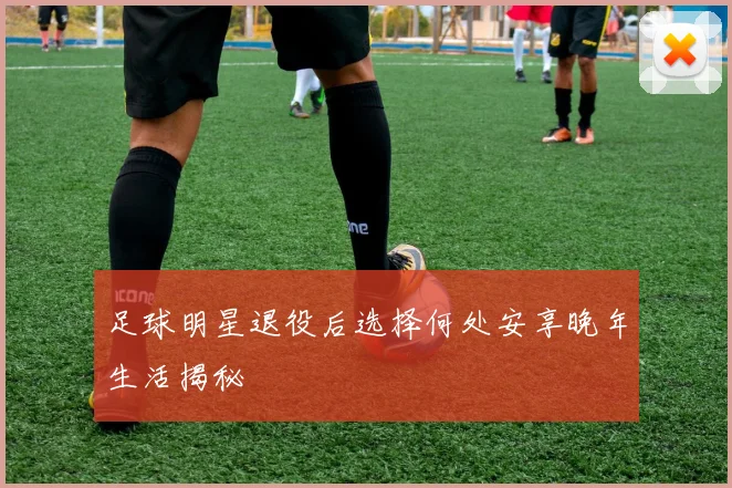 足球明星退役后选择何处安享晚年生活揭秘