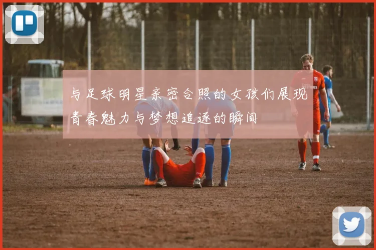 与足球明星亲密合照的女孩们展现青春魅力与梦想追逐的瞬间