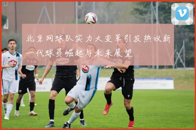 北京网球队实力大变革引发热议新一代球员崛起与未来展望