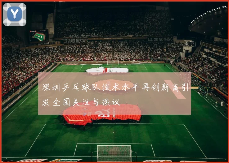 深圳乒乓球队技术水平再创新高引发全国关注与热议