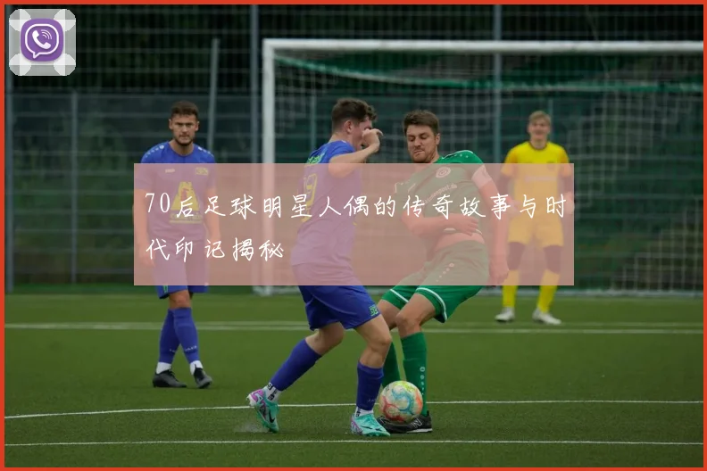 70后足球明星人偶的传奇故事与时代印记揭秘