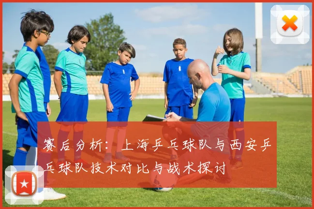 赛后分析：上海乒乓球队与西安乒乓球队技术对比与战术探讨