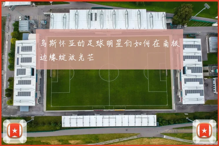 乌斯怀亚的足球明星们如何在南极边缘绽放光芒