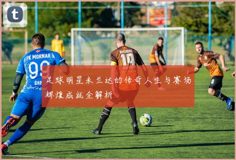 足球明星米兰达的传奇人生与赛场辉煌成就全解析