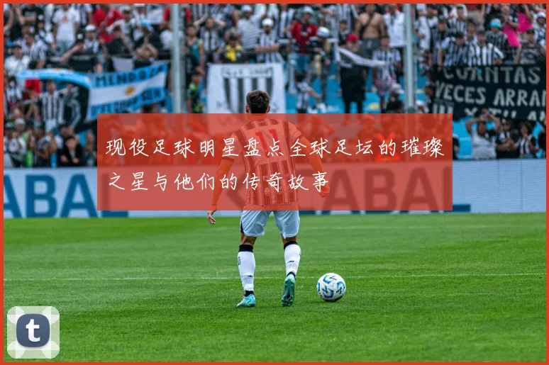 现役足球明星盘点全球足坛的璀璨之星与他们的传奇故事