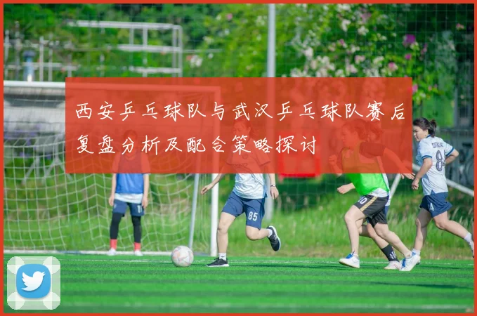 西安乒乓球队与武汉乒乓球队赛后复盘分析及配合策略探讨