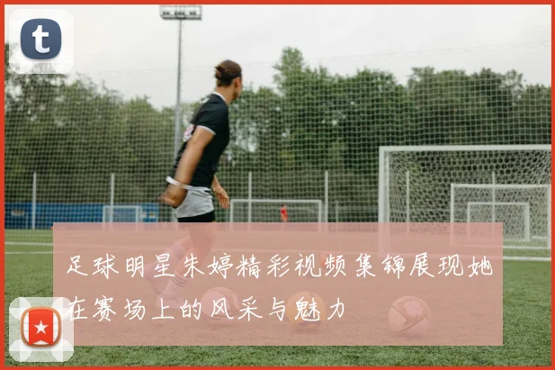 足球明星朱婷精彩视频集锦展现她在赛场上的风采与魅力
