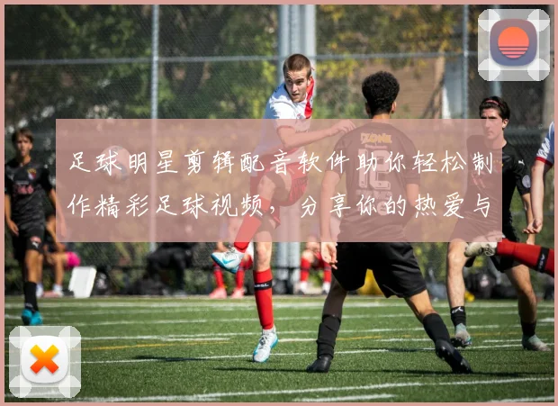 足球明星剪辑配音软件助你轻松制作精彩足球视频，分享你的热爱与创意
