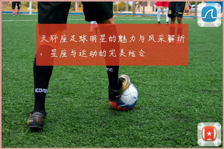 天秤座足球明星的魅力与风采解析，星座与运动的完美结合