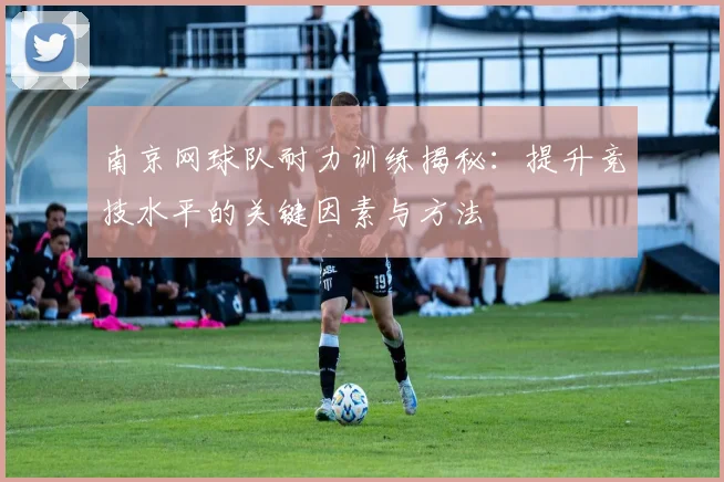 南京网球队耐力训练揭秘：提升竞技水平的关键因素与方法