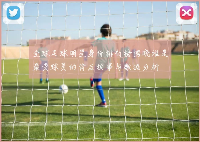全球足球明星身价排行榜揭晓谁是最贵球员的背后故事与数据分析
