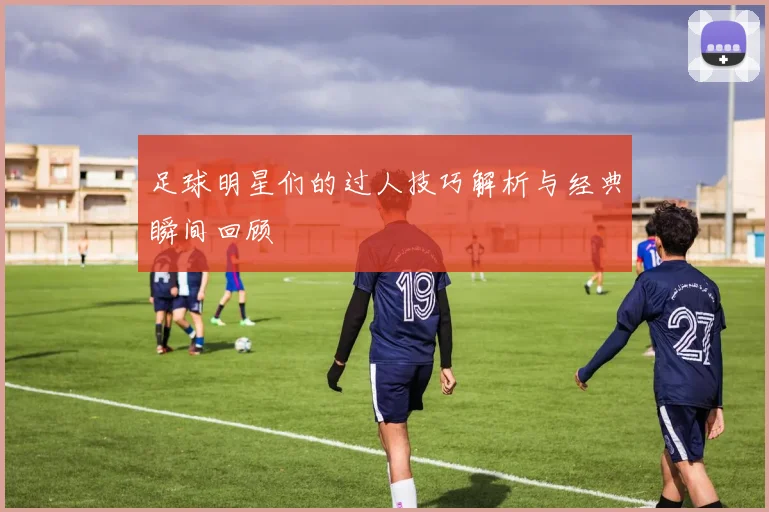 足球明星们的过人技巧解析与经典瞬间回顾