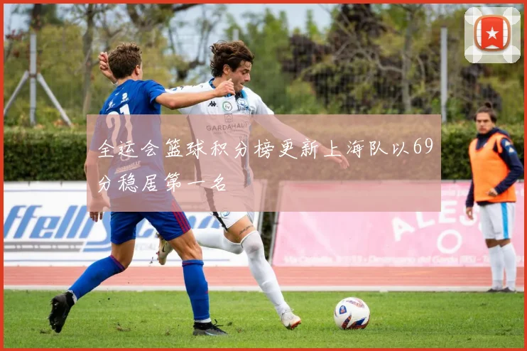 全运会篮球积分榜更新上海队以69分稳居第一名