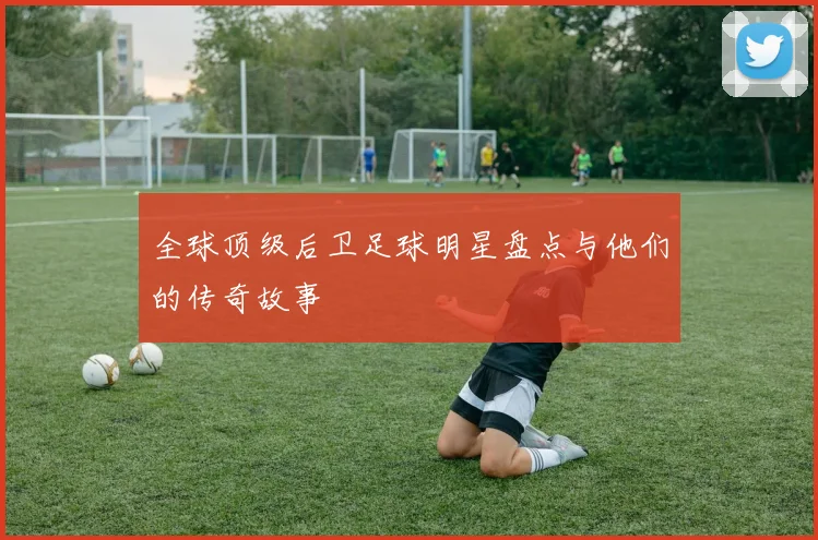 全球顶级后卫足球明星盘点与他们的传奇故事