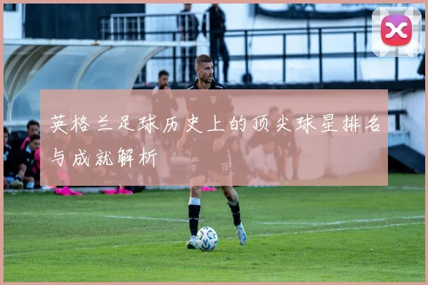 英格兰足球历史上的顶尖球星排名与成就解析