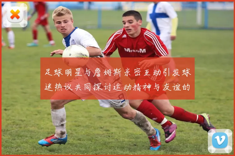 足球明星与詹姆斯亲密互动引发球迷热议共同探讨运动精神与友谊的魅力