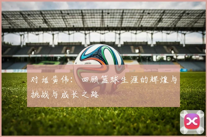 对话黄伟：回顾篮球生涯的辉煌与挑战与成长之路