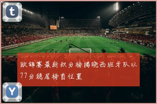 欧锦赛最新积分榜揭晓西班牙队以77分稳居榜首位置