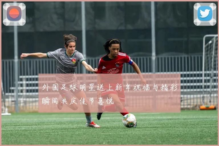 外国足球明星送上新年祝福与精彩瞬间共庆佳节喜悦