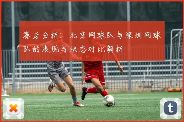 赛后分析：北京网球队与深圳网球队的表现与状态对比解析