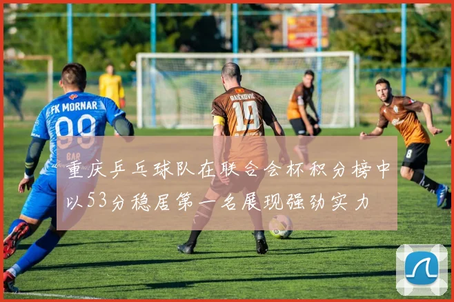 重庆乒乓球队在联合会杯积分榜中以53分稳居第一名展现强劲实力