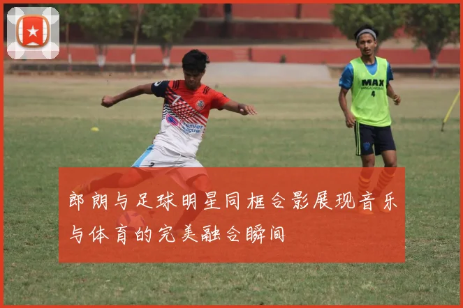 郎朗与足球明星同框合影展现音乐与体育的完美融合瞬间