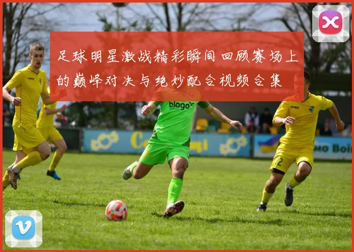 足球明星激战精彩瞬间回顾赛场上的巅峰对决与绝妙配合视频合集