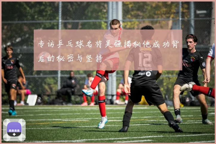 专访乒乓球名将吴强揭秘他成功背后的秘密与坚持