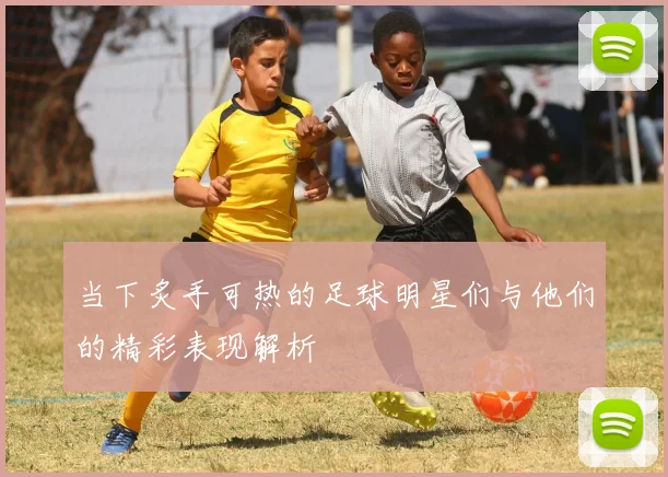 当下炙手可热的足球明星们与他们的精彩表现解析