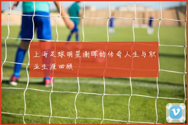 上海足球明星谢晖的传奇人生与职业生涯回顾