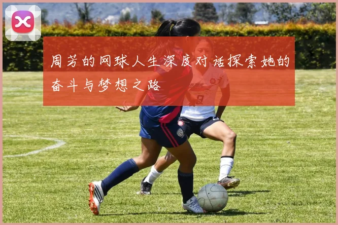 周芳的网球人生深度对话探索她的奋斗与梦想之路