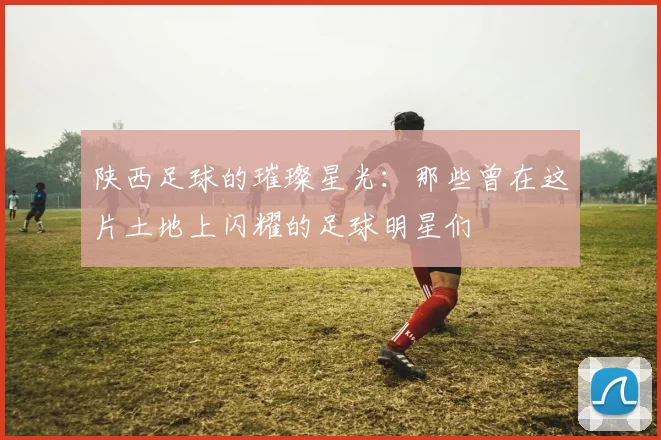 陕西足球的璀璨星光：那些曾在这片土地上闪耀的足球明星们