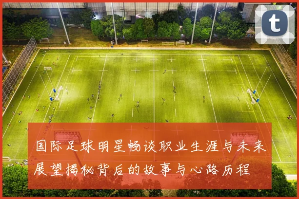 国际足球明星畅谈职业生涯与未来展望揭秘背后的故事与心路历程