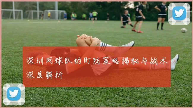 深圳网球队的盯防策略揭秘与战术深度解析