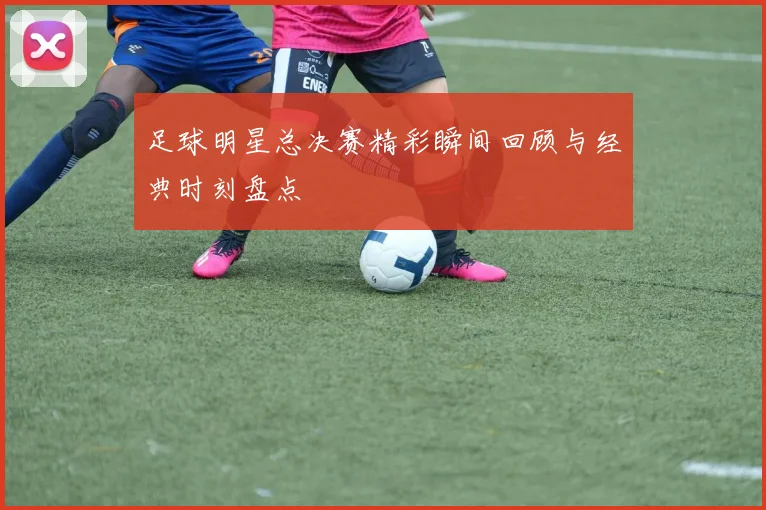 足球明星总决赛精彩瞬间回顾与经典时刻盘点
