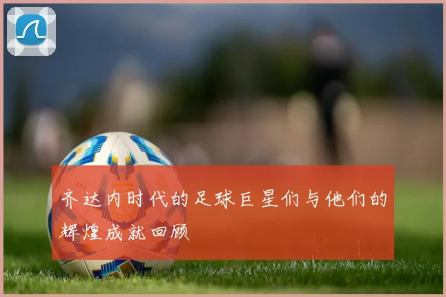 齐达内时代的足球巨星们与他们的辉煌成就回顾