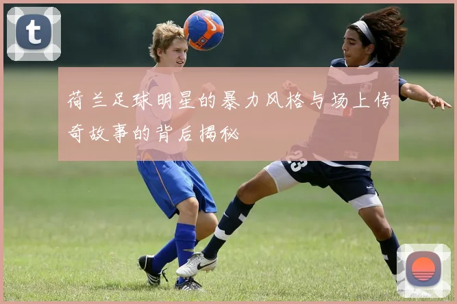 荷兰足球明星的暴力风格与场上传奇故事的背后揭秘