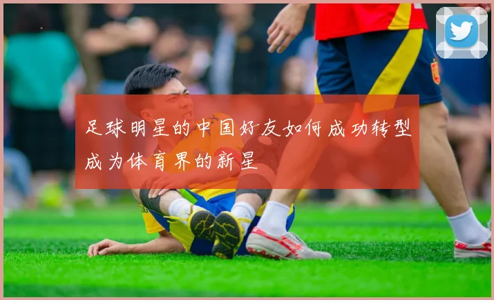 足球明星的中国好友如何成功转型成为体育界的新星