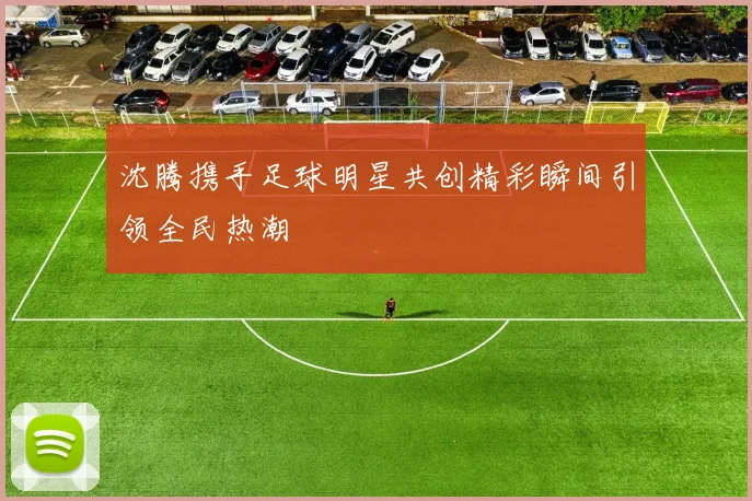 沈腾携手足球明星共创精彩瞬间引领全民热潮