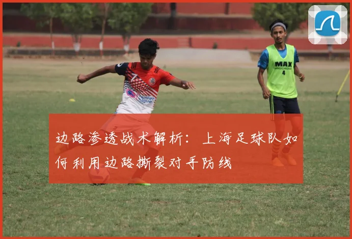 边路渗透战术解析：上海足球队如何利用边路撕裂对手防线