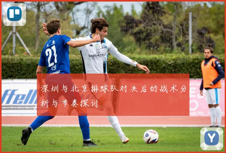 深圳与北京排球队对决后的战术分析与节奏探讨