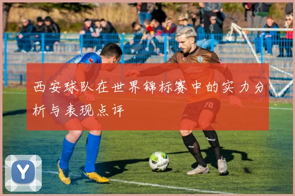 西安球队在世界锦标赛中的实力分析与表现点评