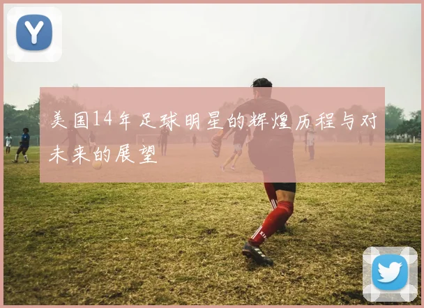 美国14年足球明星的辉煌历程与对未来的展望