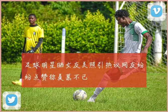 足球明星晒女友美照引热议网友纷纷点赞称羡慕不已