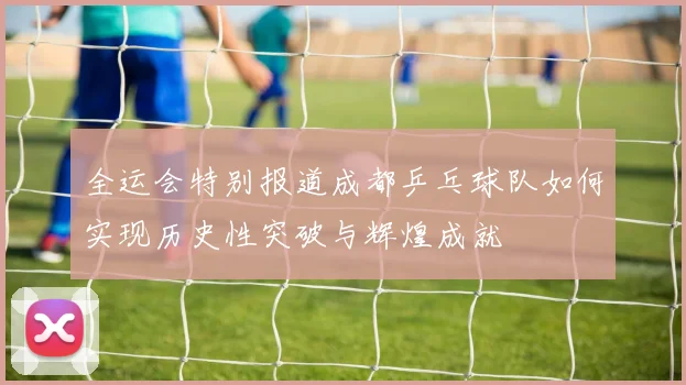 全运会特别报道成都乒乓球队如何实现历史性突破与辉煌成就