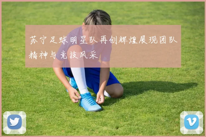 苏宁足球明星队再创辉煌展现团队精神与竞技风采