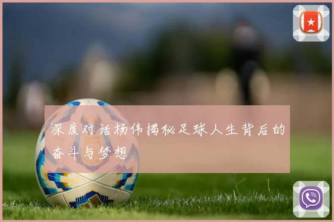 深度对话杨伟揭秘足球人生背后的奋斗与梦想